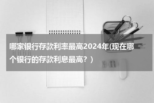 哪家银行存款利率最高2024年(现在哪个银行的存款利息最高？)