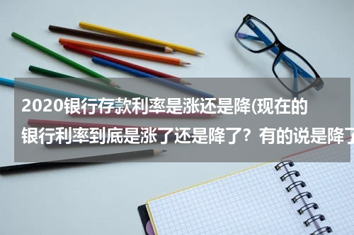 2020银行存款利率是涨还是降(现在的银行利率到底是涨了还是降了？有的说是降了，有的说是涨了百分之十，怎么回事？)
