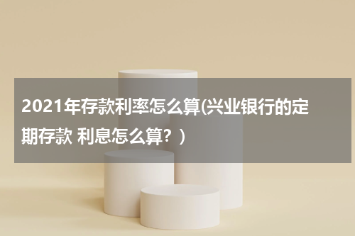 2021年存款利率怎么算(兴业银行的定期存款 利息怎么算？)