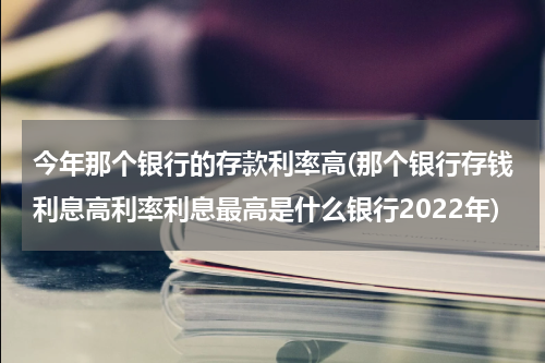 今年那个银行的存款利率高(那个银行存钱利息高利率利息最高是什么银行2022年)