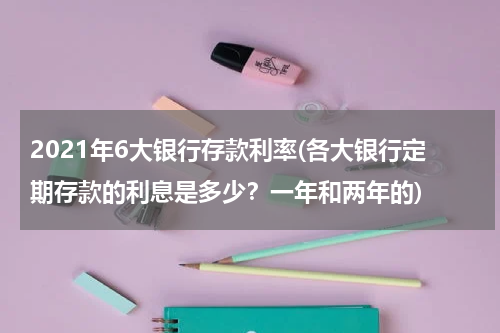 2021年6大银行存款利率(各大银行定期存款的利息是多少？一年和两年的)