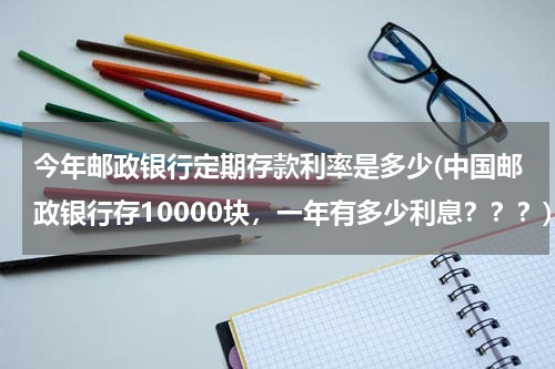 今年邮政银行定期存款利率是多少(中国邮政银行存10000块，一年有多少利息？？？)