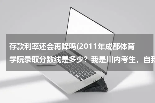 存款利率还会再降吗(2011年成都体育学院录取分数线是多少？我是川内考生，自我估计体育专业80左右.文化350左右，能报考成都体)