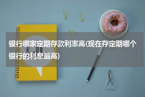 银行哪家定期存款利率高(现在存定期哪个银行的利息最高)