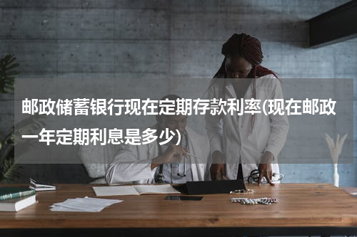 邮政储蓄银行现在定期存款利率(现在邮政一年定期利息是多少)