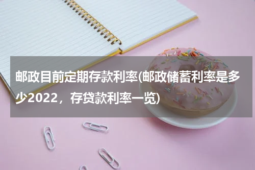 邮政目前定期存款利率(邮政储蓄利率是多少2022，存贷款利率一览)