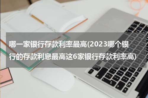 哪一家银行存款利率最高(2023哪个银行的存款利息最高这6家银行存款利率高)