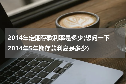 2014年定期存款利率是多少(想问一下2014年5年期存款利息是多少)