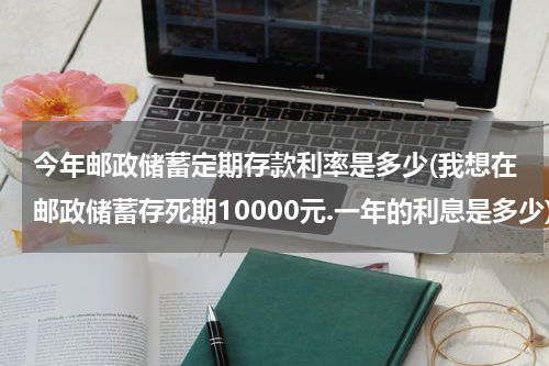 今年邮政储蓄定期存款利率是多少(我想在邮政储蓄存死期10000元.一年的利息是多少)