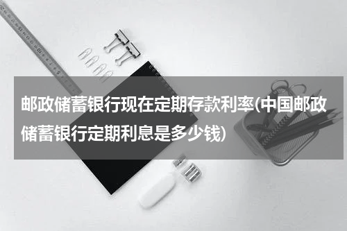 邮政储蓄银行现在定期存款利率(中国邮政储蓄银行定期利息是多少钱)