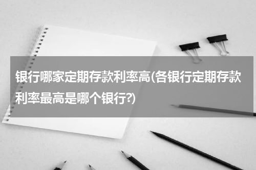 银行哪家定期存款利率高(各银行定期存款利率最高是哪个银行?)