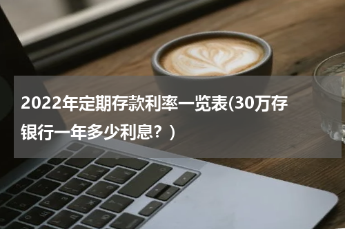 2022年定期存款利率一览表(30万存银行一年多少利息？)