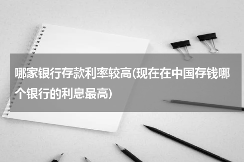 哪家银行存款利率较高(现在在中国存钱哪个银行的利息最高)