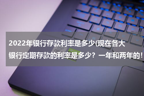 2022年银行存款利率是多少(现在各大银行定期存款的利率是多少？一年和两年的！)