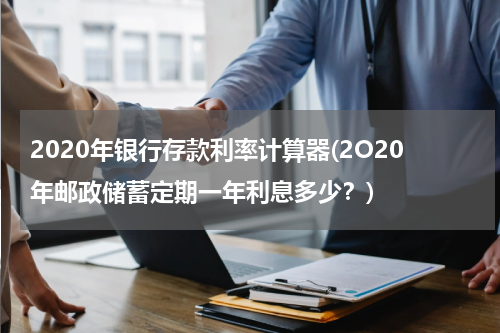 2020年银行存款利率计算器(2O20年邮政储蓄定期一年利息多少？)