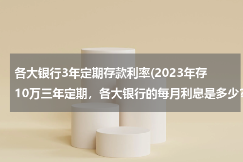各大银行3年定期存款利率(2023年存10万三年定期，各大银行的每月利息是多少？)