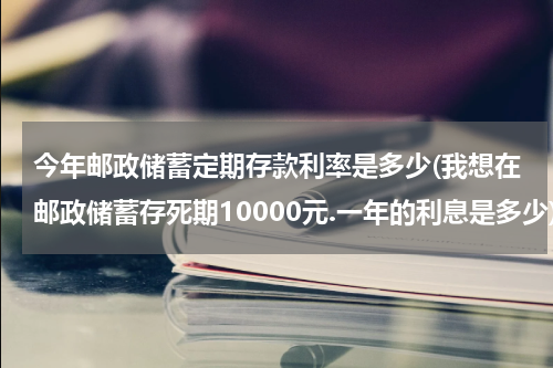 今年邮政储蓄定期存款利率是多少(我想在邮政储蓄存死期10000元.一年的利息是多少)