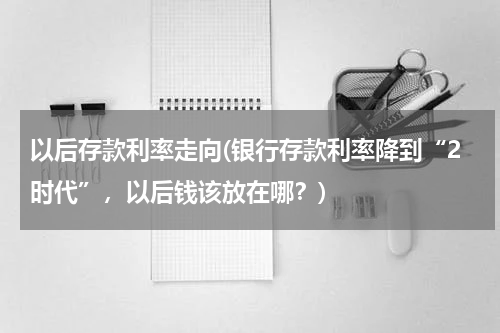 以后存款利率走向(银行存款利率降到“2时代”，以后钱该放在哪？)