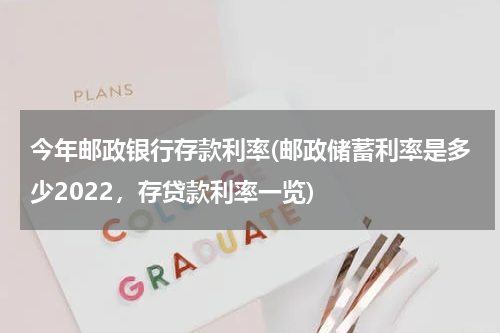 今年邮政银行存款利率(邮政储蓄利率是多少2022，存贷款利率一览)
