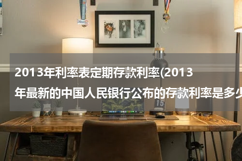 2013年利率表定期存款利率(2013年最新的中国人民银行公布的存款利率是多少？)