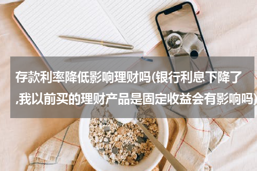 存款利率降低影响理财吗(银行利息下降了,我以前买的理财产品是固定收益会有影响吗)