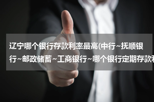 辽宁哪个银行存款利率最高(中行~抚顺银行~邮政储蓄~工商银行~哪个银行定期存款利息高?)