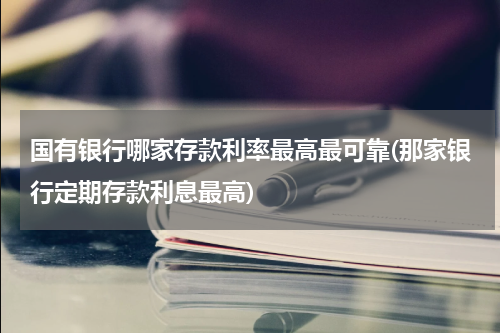 国有银行哪家存款利率最高最可靠(那家银行定期存款利息最高)