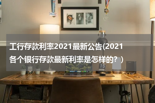 工行存款利率2021最新公告(2021各个银行存款最新利率是怎样的？)