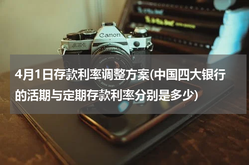 4月1日存款利率调整方案(中国四大银行的活期与定期存款利率分别是多少)