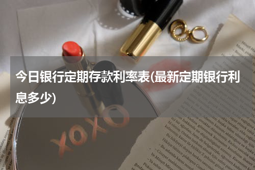 今日银行定期存款利率表(最新定期银行利息多少)