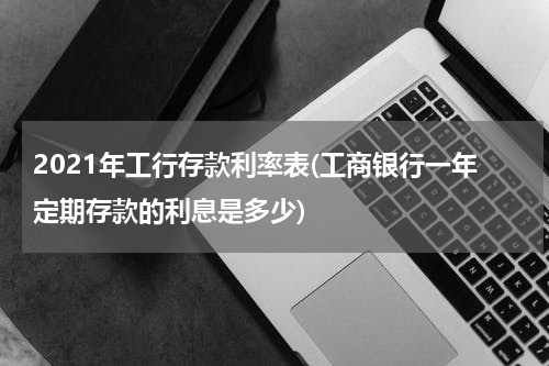 2021年工行存款利率表(工商银行一年定期存款的利息是多少)