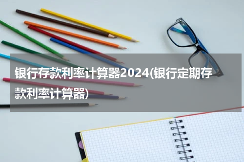 银行存款利率计算器2024(银行定期存款利率计算器)