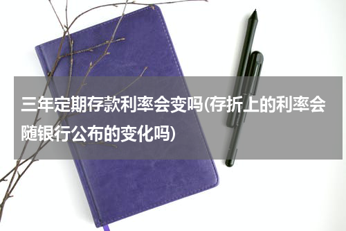 三年定期存款利率会变吗(存折上的利率会随银行公布的变化吗)