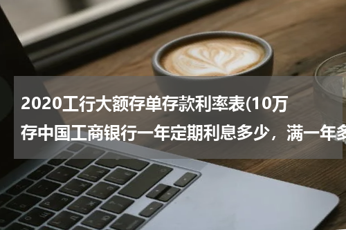 2020工行大额存单存款利率表(10万存中国工商银行一年定期利息多少，满一年多少利息)