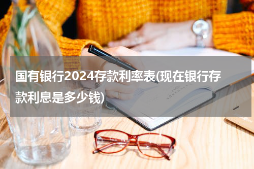国有银行2024存款利率表(现在银行存款利息是多少钱)