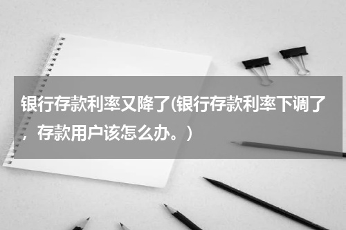 银行存款利率又降了(银行存款利率下调了，存款用户该怎么办。)