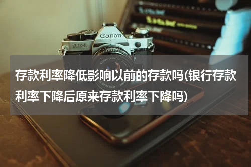 存款利率降低影响以前的存款吗(银行存款利率下降后原来存款利率下降吗)
