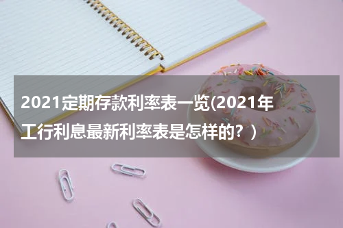 2021定期存款利率表一览(2021年工行利息最新利率表是怎样的？)