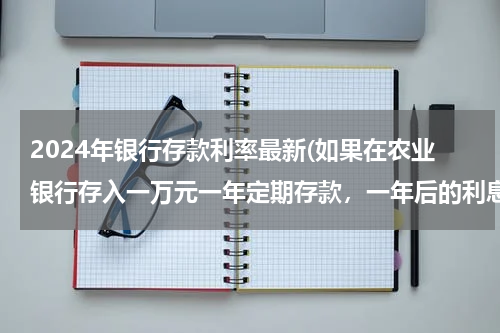 2024年银行存款利率最新(如果在农业银行存入一万元一年定期存款，一年后的利息是多少呢？)