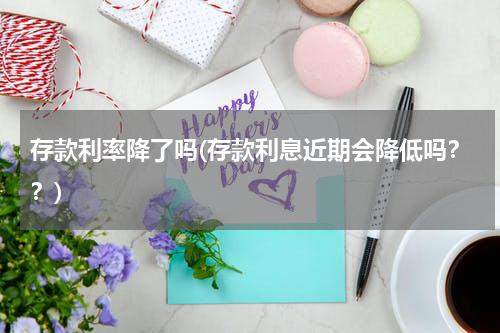 存款利率降了吗(存款利息近期会降低吗？？)