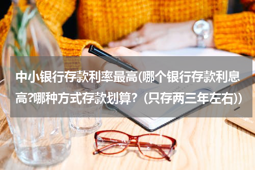 中小银行存款利率最高(哪个银行存款利息高?哪种方式存款划算？(只存两三年左右))