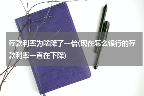 存款利率为啥降了一倍(现在怎么银行的存款利率一直在下降)