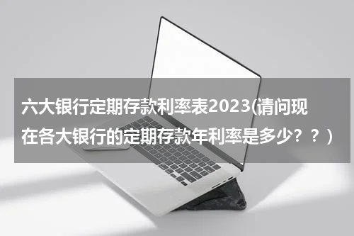 六大银行定期存款利率表2023(请问现在各大银行的定期存款年利率是多少？？)