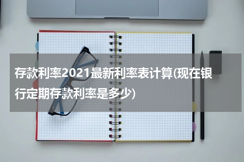 存款利率2021最新利率表计算(现在银行定期存款利率是多少)