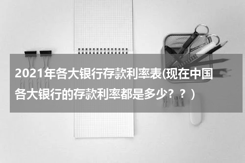 2021年各大银行存款利率表(现在中国各大银行的存款利率都是多少？？)
