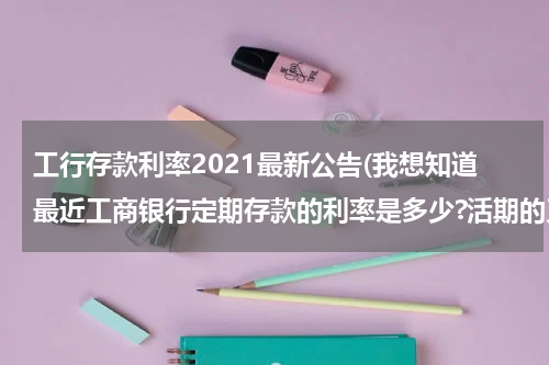 工行存款利率2021最新公告(我想知道最近工商银行定期存款的利率是多少?活期的又是多少?)