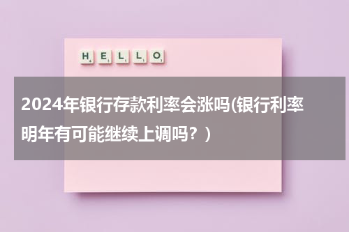 2024年银行存款利率会涨吗(银行利率明年有可能继续上调吗？)