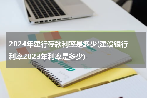 2024年建行存款利率是多少(建设银行利率2023年利率是多少)