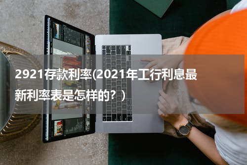 2921存款利率(2021年工行利息最新利率表是怎样的？)