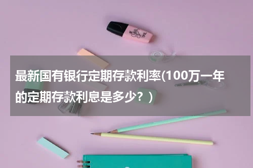 最新国有银行定期存款利率(100万一年的定期存款利息是多少？)